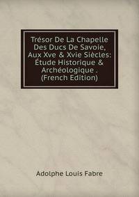 Tr?sor De La Chapelle Des Ducs De Savoie, Aux Xve &amp; Xvie Si?cles: ?tude Historique &amp; Arch?ologique . (French Edition)