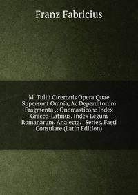 M. Tullii Ciceronis Opera Quae Supersunt Omnia, Ac Deperditorum Fragmenta .: Onomasticon: Index Graeco-Latinus. Index Legum Romanarum. Analecta. . Series. Fasti Consulare (Latin Edition)