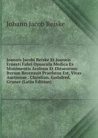 Joannis Jacobi Reiske Et Joannis Ernesti Fabri Opuscula Medica Ex Monimentis Arabum Et Ebraeorum: Iterum Recensuit Praefatus Est, Vitas Auctorum . Christian. Godofred, Gruner (Latin Edition)
