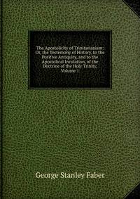 The Apostolicity of Trinitarianism: Or, the Testemony of History, to the Positive Antiquity, and to the Apostolical Inculation, of the Doctrine of the Holy Trinity, Volume 1