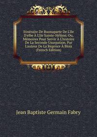 Itin?raire De Buonaparte De L'?le D'elbe ? L'?le Sainte-H?l?ne, Ou, M?moires Pour Servir ? L'histoire De La Seconde Usurpation, Par L'auteur De La R?gence ? Blois (French Edition)