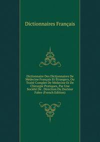 Dictionnaire Des Dictionnaires De Medecine Francais Et Etrangers, Ou Traite Complet De Medecine Et De Chirurgie Pratiques, Par Une Societe De . Direction Du Docteur Fabre (French Edition)