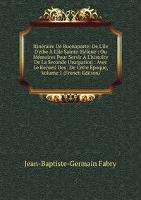 Itin?raire De Buonaparte: De L'?le D'elbe ? L'?le Sainte-H?l?ne ; Ou M?moires Pour Servir ? L'histoire De La Seconde Usurpation : Avec Le Recueil Des . De Cette ?poque, Volume 1 (French Edition)