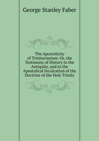 The Apostolicity of Trinitarianism: Or, the Testimony of History to the Antiquity, and to the Apostolical Inculcation of the Doctrine of the Holy Trinity