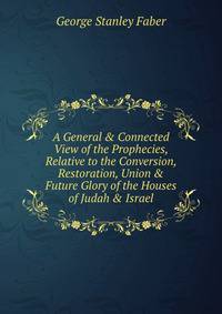 A General &amp; Connected View of the Prophecies, Relative to the Conversion, Restoration, Union &amp; Future Glory of the Houses of Judah &amp; Israel.
