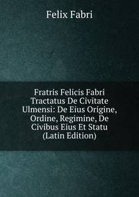 Fratris Felicis Fabri Tractatus De Civitate Ulmensi: De Eius Origine, Ordine, Regimine, De Civibus Eius Et Statu (Latin Edition)