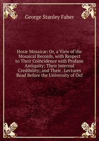 Hor? Mosaic?: Or, a View of the Mosaical Records, with Respect to Their Coincidence with Profane Antiquity; Their Internal Credibility; and Their . Lectures Read Before the University of Oxf