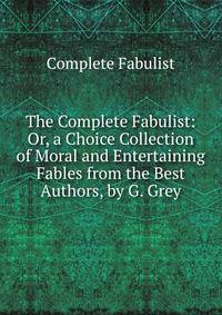 The Complete Fabulist: Or, a Choice Collection of Moral and Entertaining Fables from the Best Authors, by G. Grey