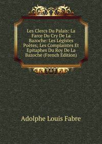 Les Clercs Du Palais: La Farce Du Cry De La Bazoche: Les Legistes Poetes; Les Complaintes Et Epitaphes Du Roy De La Bazoche (French Edition)