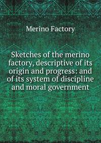 Sketches of the merino factory, descriptive of its origin and progress: and of its system of discipline and moral government