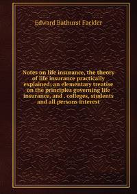 Notes on life insurance, the theory of life insurance practically explained; an elementary treatise on the principles governing life insurance, and . colleges, students and all persons interest
