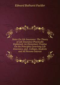 Notes On Life Insurance: The Theory of Life Insurance Practically Explained: An Elementary Treatise On the Principles Governing Life Insurance, and . Colleges, Students and All Persons Interest