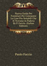 Nuova Guida Pei Forestieri Per Conoscere Le Cose Piu Notabili Che Si Trovano in Padova By P. Faccio. (Italian Edition)