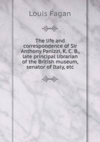 The life and correspondence of Sir Anthony Panizzi, K. C. B., late principal librarian of the British museum, senator of Italy, etc