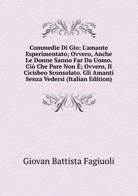Commedie Di Gio: L'amante Esperimentato; Ovvero, Anche Le Donne Sanno Far Da Uomo. Ci? Che Pare Non ?; Ovvero, Il Cicisbeo Sconsolato. Gli Amanti Senza Vedersi (Italian Edition)
