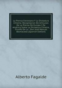 La Prensa Estranjera Y La Dictadura Chilena: Recopilacion De Articulos De La Prensa De Europa I De America Sobre La Dictadura Chilena, Triunfo De La . Don Jose Manual Balmaceda (Spanish Edition)