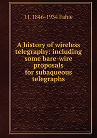 A history of wireless telegraphy: including some bare-wire proposals for subaqueous telegraphs