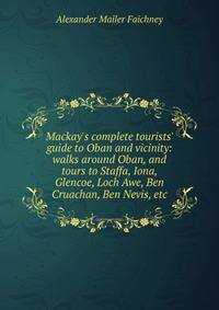 Mackay's complete tourists' guide to Oban and vicinity: walks around Oban, and tours to Staffa, Iona, Glencoe, Loch Awe, Ben Cruachan, Ben Nevis, etc.