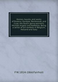 Homes, haunts, and works of Rubens, Vandyke, Rembrandt, and Cuyp; the Dutch genre-painters; Michael Angelo and Raffaelle. Being a series of art-rambles in Belgium, Holland and Italy