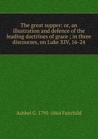The great supper: or, an illustration and defence of the leading doctrines of grace ; in three discourses, on Luke XIV, 16-24