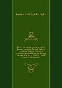 Rate construction guide, showing how to compute through freight rates from Indiana, Michigan (southern peninsula), Ohio, western parts of New York, . districts to all points in the United S