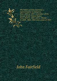 The letters of John Fairfield; a representative in Congress from 1835 to 1837; a member of the Senate of the United States from 1843 to 1847, and a . Maine in 1839, 1840, 1842 and a part of 1843