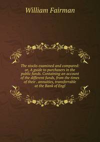 The stocks examined and compared: or, A guide to purchasers in the public funds. Containing an account of the different funds, from the times of their . annuities, transferrable at the Bank of Engl