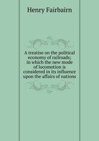 A treatise on the political economy of railroads; in which the new mode of locomotion is considered in its influence upon the affairs of nations
