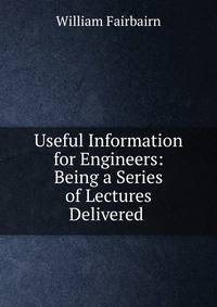 Useful Information for Engineers: Being a Series of Lectures Delivered .