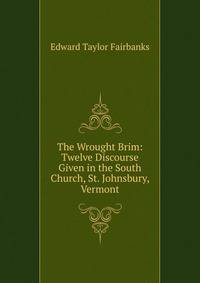 The Wrought Brim: Twelve Discourse Given in the South Church, St. Johnsbury, Vermont