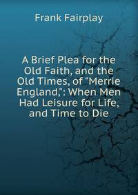 A Brief Plea for the Old Faith, and the Old Times, of "Merrie England,": When Men Had Leisure for Life, and Time to Die