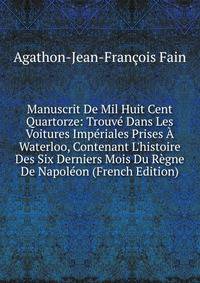 Manuscrit De Mil Huit Cent Quartorze: Trouv? Dans Les Voitures Imp?riales Prises ? Waterloo, Contenant L'histoire Des Six Derniers Mois Du R?gne De Napol?on (French Edition)