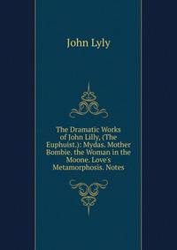 The Dramatic Works of John Lilly, (The Euphuist.): Mydas. Mother Bombie. the Woman in the Moone. Love's Metamorphosis. Notes