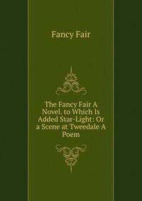 The Fancy Fair A Novel. to Which Is Added Star-Light: Or a Scene at Tweedale A Poem.