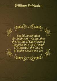 Useful Information for Engineers .: Containing the Results of Experimental Inquiries Into the Strength of Materials, the Causes of Boiler Explosions, Etc