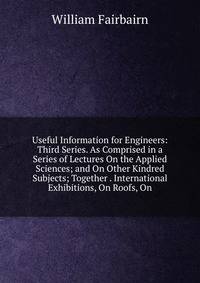 Useful Information for Engineers: Third Series. As Comprised in a Series of Lectures On the Applied Sciences; and On Other Kindred Subjects; Together . International Exhibitions, On Roofs, On