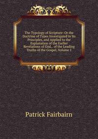 The Typology of Scripture: Or the Doctrine of Types Investigated in Its Principles, and Applied to the Explanation of the Earlier Revelations of God, . of the Leading Truths of the Gospel, Volume 1