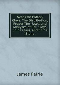Notes On Pottery Clays: The Distribution, Proper Ties, Uses, and Analyses of Ball Clays, China Clays, and China Stone