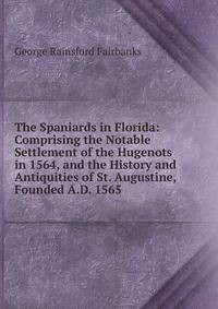 The Spaniards in Florida: Comprising the Notable Settlement of the Hugenots in 1564, and the History and Antiquities of St. Augustine, Founded A.D. 1565