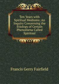 Ten Years with Spiritual Mediums: An Inquiry Concerning the Etiology of Certain Phenomena Called Spiritual