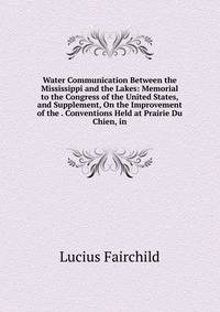Water Communication Between the Mississippi and the Lakes: Memorial to the Congress of the United States, and Supplement, On the Improvement of the . Conventions Held at Prairie Du Chien, in
