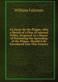 An Essay On the Plague: Also a Sketch of a Plan of Internal Police, Proposed As a Means of Preventing the Spreading of the Plague, Should It Be Introduced Into This Country