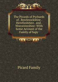 The Picards of Pychards of . Brecknockshire . Herefordshire . and . Worcestershire: With Some Account of the Family of Sapy .