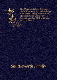 The House and Farm Accounts of the Shuttleworths of Gawthorpe Hall, in the County of Lancaster, at Smithils and Gawthorpe: From September 1582 to October 1621, Volume 43