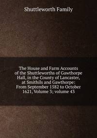 The House and Farm Accounts of the Shuttleworths of Gawthorpe Hall, in the County of Lancaster, at Smithils and Gawthorpe: From September 1582 to October 1621, Volume 3; volume 43