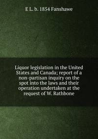 Liquor legislation in the United States and Canada; report of a non-partisan inquiry on the spot into the laws and their operation undertaken at the request of W. Rathbone