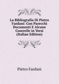 La Bibliografia Di Pietro Fanfani: Con Parecchi Documenti E Alcune Coserelle in Versi (Italian Edition)