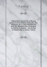 Fatherless Fanny: Or, a Young Lady's First Entrance Into Life, the Memoirs of a Little Mendicant and Her Benefactors. Enlarged. to Which Is Added, . the Exiles of Siberia By S. Cottin. Transl