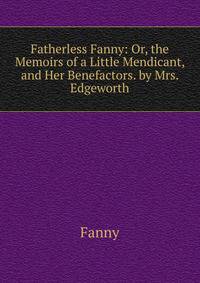 Fatherless Fanny: Or, the Memoirs of a Little Mendicant, and Her Benefactors. by Mrs. Edgeworth