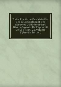 Traite Practique Des Maladies Des Yeux Contenant Des Resumes D'anatomie Des Divers Organes De L'appareil De La Vision. V.1, Volume 1 (French Edition)